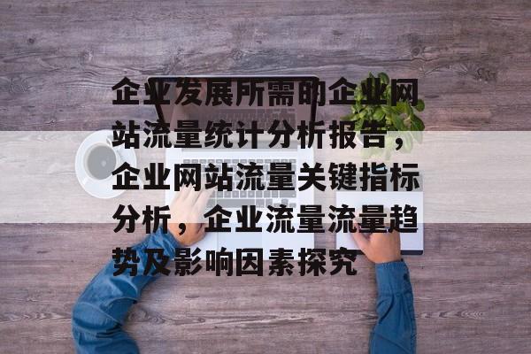 企业发展所需的企业网站流量统计分析报告,企业网站流量关键指标分析,企业流量流量趋势及影响因素探究 企业发展所需的企业网站流量统计分析报告,企业网站流量关键指标分析,企业流量流量趋势及影响因素探究