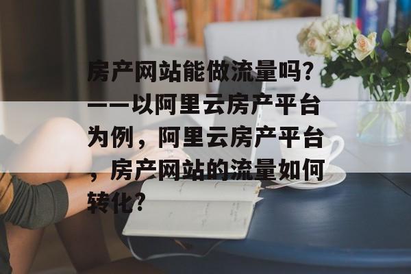 房产网站能做流量吗?——以阿里云房产平台为例,阿里云房产平台,房产网站的流量如何转化? 房产网站能做流量吗?——以阿里云房产平台为例,阿里云房产平台,房产网站的流量如何转化?