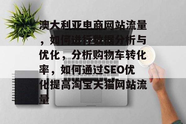 澳大利亚电商网站流量,如何进行数据分析与优化,分析购物车转化率,如何通过SEO优化提高淘宝天猫网站流量 澳大利亚电商网站流量,如何进行数据分析与优化,分析购物车转化率,如何通过SEO优化提高淘宝天猫网站流量
