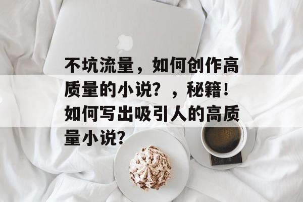 不坑流量，如何创作高质量的小说？，秘籍！如何写出吸引人的高质量小说？