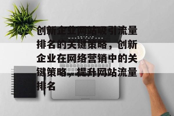 创新企业网站吸引流量排名的关键策略,创新企业在网络营销中的关键策略,提升网站流量排名 创新企业网站吸引流量排名的关键策略,创新企业在网络营销中的关键策略,提升网站流量排名