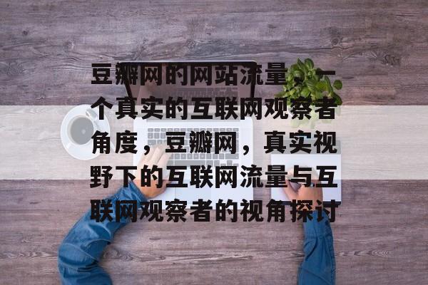 豆瓣网的网站流量,一个真实的互联网观察者角度,豆瓣网,真实视野下的互联网流量与互联网观察者的视角探讨 豆瓣网的网站流量,一个真实的互联网观察者角度,豆瓣网,真实视野下的互联网流量与互联网观察者的视角探讨