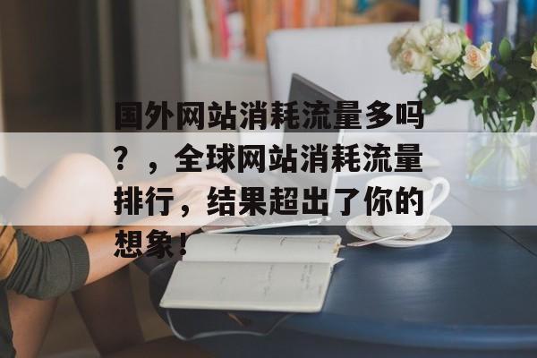 国外网站消耗流量多吗?,全球网站消耗流量排行,结果超出了你的想象! 国外网站消耗流量多吗?,全球网站消耗流量排行,结果超出了你的想象!