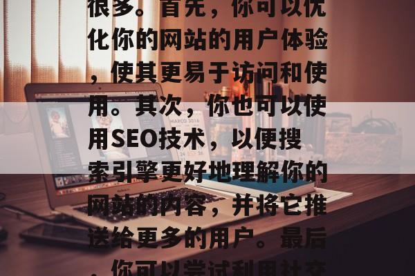 如何让网站流量增加,提高网站流量的方法有很多。首先,你可以优化你的网站的用户体验,使其更易于访问和使用。其次,你也可以使用SEO技术,以便搜索引擎更好地理解你的网站的内容,并将它推送给更多的用户。最后,你可以尝试利用社交媒体和其他营销工具来吸引新的访客。 如何让网站流量增加,提高网站流量的方法有很多。首先,你可以优化你的网站的用户体验,使其更易于访问和使用。其次,你也可以使用SEO技术,以便搜索引擎更好地理解你的网站的内容,并将它推送给更多的用户。最后,你可以尝试利用社交媒体和其他营销工具来吸引新的访客。