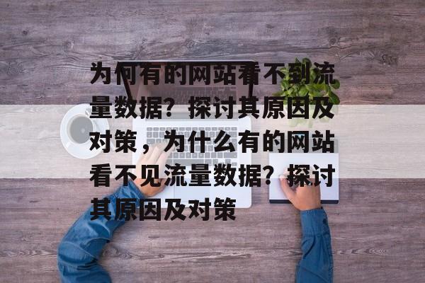 为何有的网站看不到流量数据?探讨其原因及对策,为什么有的网站看不见流量数据?探讨其原因及对策 为何有的网站看不到流量数据?探讨其原因及对策,为什么有的网站看不见流量数据?探讨其原因及对策