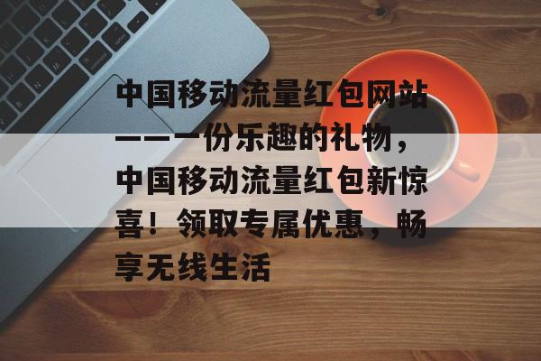 中国移动流量红包网站——一份乐趣的礼物,中国移动流量红包新惊喜!领取专属优惠,畅享无线生活 中国移动流量红包网站——一份乐趣的礼物,中国移动流量红包新惊喜!领取专属优惠,畅享无线生活