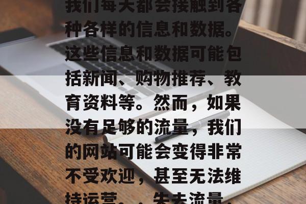 在当今互联网世界中,我们每天都会接触到各种各样的信息和数据。这些信息和数据可能包括新闻、购物推荐、教育资料等。然而,如果没有足够的流量,我们的网站可能会变得非常不受欢迎,甚至无法维持运营。,失去流量,如何提高网站受欢迎度 在当今互联网世界中,我们每天都会接触到各种各样的信息和数据。这些信息和数据可能包括新闻、购物推荐、教育资料等。然而,如果没有足够的流量,我们的网站可能会变得非常不受欢迎,甚至无法维持运营。,失去流量,如何提高网站受欢迎度