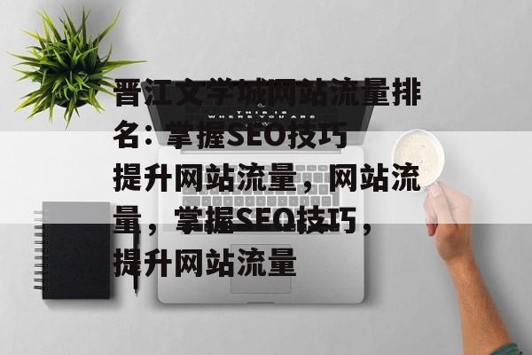 晋江文学城网站流量排名: 掌握SEO技巧提升网站流量,网站流量,掌握SEO技巧,提升网站流量 晋江文学城网站流量排名: 掌握SEO技巧提升网站流量,网站流量,掌握SEO技巧,提升网站流量