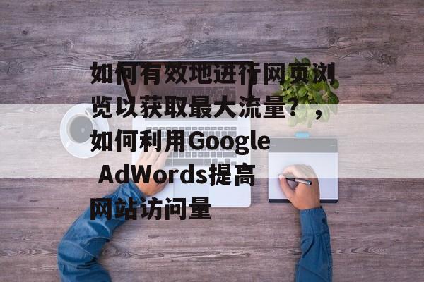 如何有效地进行网页浏览以获取最大流量?,如何利用Google AdWords提高网站访问量 如何有效地进行网页浏览以获取最大流量?,如何利用Google AdWords提高网站访问量