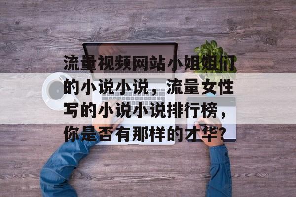 流量视频网站小姐姐们的小说小说,流量女性写的小说小说排行榜,你是否有那样的才华? 流量视频网站小姐姐们的小说小说,流量女性写的小说小说排行榜,你是否有那样的才华?