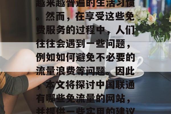 在当今互联网的时代,免费访问和享受中国联通服务已经成为了一种越来越普遍的生活习惯。然而,在享受这些免费服务的过程中,人们往往会遇到一些问题,例如如何避免不必要的流量浪费等问题。因此,本文将探讨中国联通有哪些免流量的网站,并提供一些实用的建议。,联通免费流量避开攻略,避免无谓流量浪费的常见陷阱 在当今互联网的时代,免费访问和享受中国联通服务已经成为了一种越来越普遍的生活习惯。然而,在享受这些免费服务的过程中,人们往往会遇到一些问题,例如如何避免不必要的流量浪费等问题。因此,本文将探讨中国联通有哪些免流量的网站,并提供一些实用的建议。,联通免费流量避开攻略,避免无谓流量浪费的常见陷阱