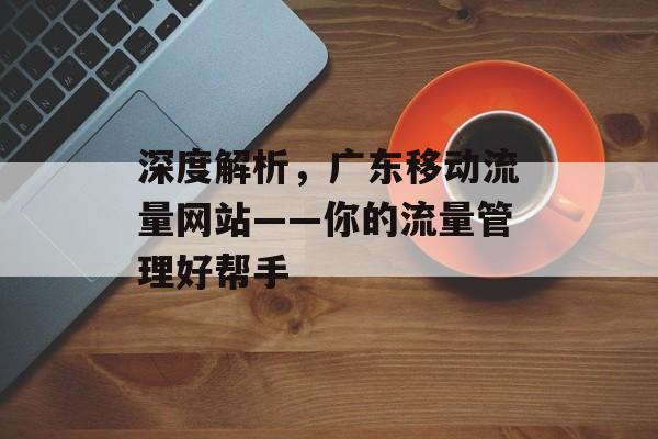 深度解析,广东移动流量网站——你的流量管理好帮手 深度解析,广东移动流量网站——你的流量管理好帮手