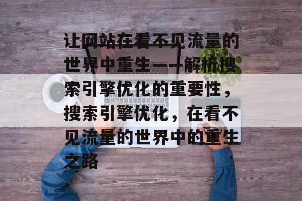 让网站在看不见流量的世界中重生——解析搜索引擎优化的重要性,搜索引擎优化,在看不见流量的世界中的重生之路 让网站在看不见流量的世界中重生——解析搜索引擎优化的重要性,搜索引擎优化,在看不见流量的世界中的重生之路