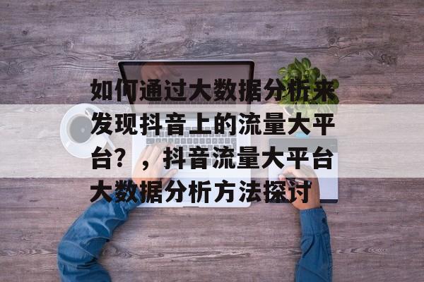 如何通过大数据分析来发现抖音上的流量大平台?,抖音流量大平台大数据分析方法探讨 如何通过大数据分析来发现抖音上的流量大平台?,抖音流量大平台大数据分析方法探讨