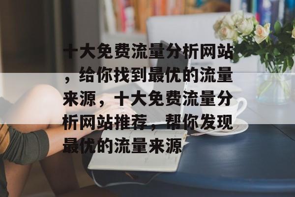 十大免费流量分析网站,给你找到最优的流量来源,十大免费流量分析网站推荐,帮你发现最优的流量来源 十大免费流量分析网站,给你找到最优的流量来源,十大免费流量分析网站推荐,帮你发现最优的流量来源