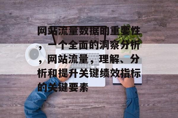 网站流量数据的重要性,一个全面的洞察分析,网站流量,理解、分析和提升关键绩效指标的关键要素 网站流量数据的重要性,一个全面的洞察分析,网站流量,理解、分析和提升关键绩效指标的关键要素
