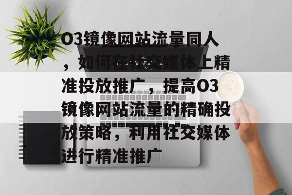 O3镜像网站流量同人，如何在社交媒体上精准投放推广，提高O3镜像网站流量的精确投放策略，利用社交媒体进行精准推广