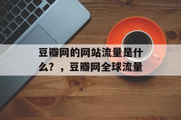 豆瓣网的网站流量是什么？，豆瓣网全球流量