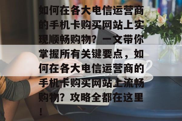 如何在各大电信运营商的手机卡购买网站上实现顺畅购物?一文带你掌握所有关键要点,如何在各大电信运营商的手机卡购买网站上流畅购物?攻略全都在这里! 如何在各大电信运营商的手机卡购买网站上实现顺畅购物?一文带你掌握所有关键要点,如何在各大电信运营商的手机卡购买网站上流畅购物?攻略全都在这里!