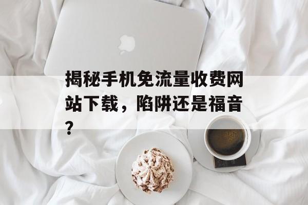 揭秘手机免流量收费网站下载,陷阱还是福音? 揭秘手机免流量收费网站下载,陷阱还是福音?