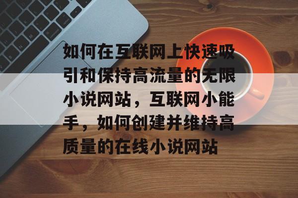 如何在互联网上快速吸引和保持高流量的无限小说网站,互联网小能手,如何创建并维持高质量的在线小说网站 如何在互联网上快速吸引和保持高流量的无限小说网站,互联网小能手,如何创建并维持高质量的在线小说网站