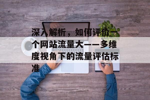 深入解析,如何评价一个网站流量大——多维度视角下的流量评估标准 深入解析,如何评价一个网站流量大——多维度视角下的流量评估标准