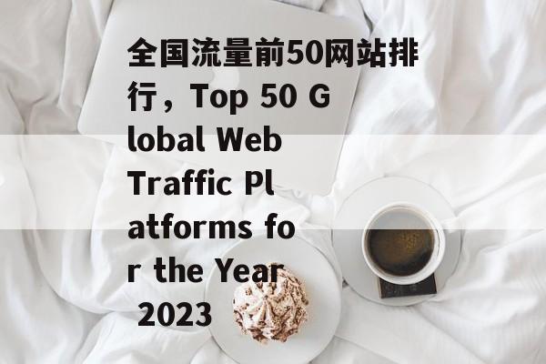 全国流量前50网站排行,Top 50 Global Web Traffic Platforms for the Year 2023 全国流量前50网站排行,Top 50 Global Web Traffic Platforms for the Year 2023