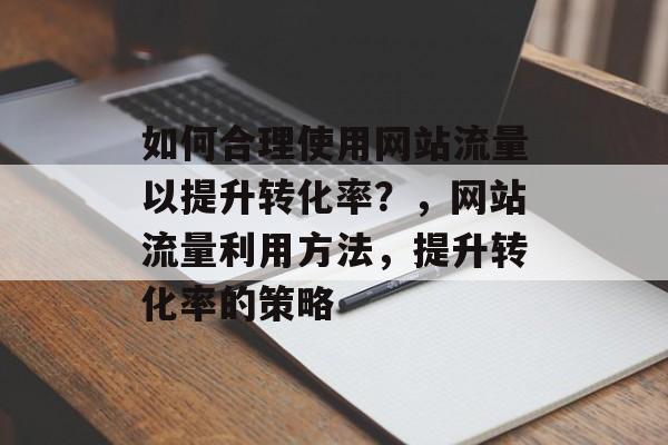 如何合理使用网站流量以提升转化率?,网站流量利用方法,提升转化率的策略 如何合理使用网站流量以提升转化率?,网站流量利用方法,提升转化率的策略
