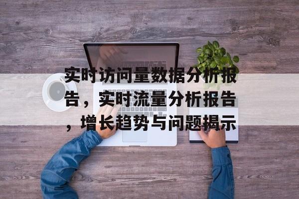 实时访问量数据分析报告，实时流量分析报告，增长趋势与问题揭示