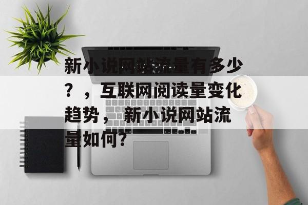 新小说网站流量有多少？，互联网阅读量变化趋势， 新小说网站流量如何？