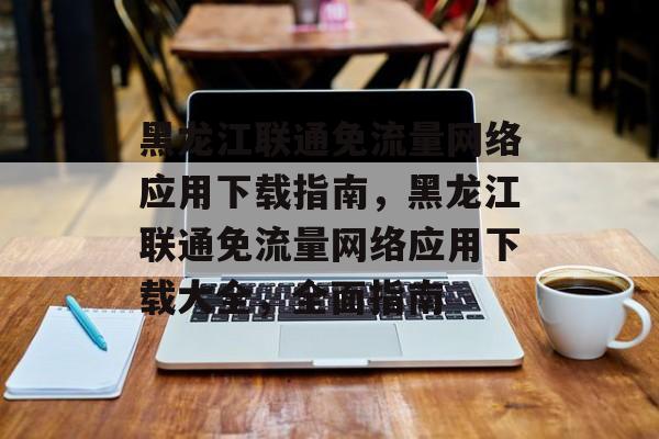 黑龙江联通免流量网络应用下载指南，黑龙江联通免流量网络应用下载大全，全面指南