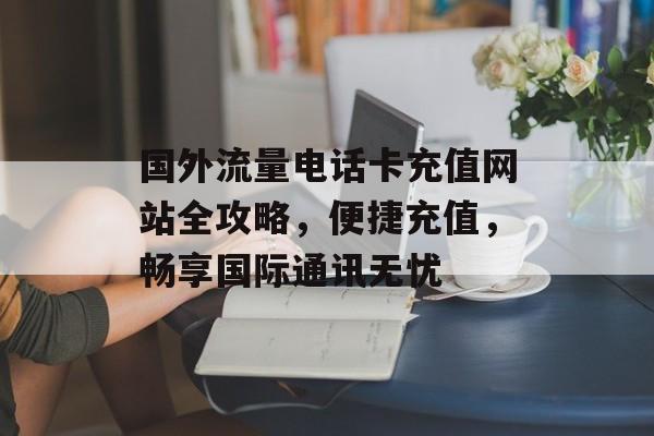 国外流量电话卡充值网站全攻略，便捷充值，畅享国际通讯无忧