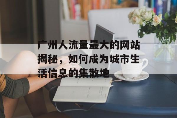 广州人流量最大的网站揭秘，如何成为城市生活信息的集散地