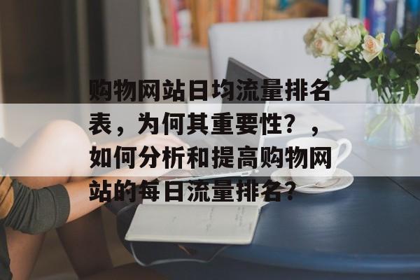 购物网站日均流量排名表,为何其重要性?,如何分析和提高购物网站的每日流量排名? 购物网站日均流量排名表,为何其重要性?,如何分析和提高购物网站的每日流量排名?
