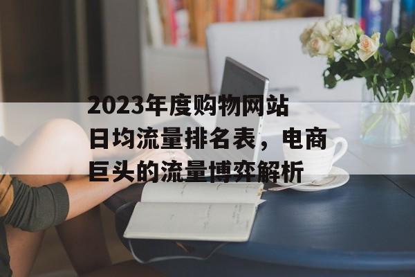 2023年度购物网站日均流量排名表，电商巨头的流量博弈解析