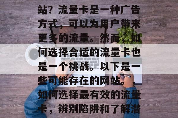 有没有纯流量卡卖的网站?流量卡是一种广告方式,可以为用户带来更多的流量。然而,如何选择合适的流量卡也是一个挑战。以下是一些可能存在的网站。,如何选择最有效的流量卡,辨别陷阱和了解潜在客户群体 有没有纯流量卡卖的网站?流量卡是一种广告方式,可以为用户带来更多的流量。然而,如何选择合适的流量卡也是一个挑战。以下是一些可能存在的网站。,如何选择最有效的流量卡,辨别陷阱和了解潜在客户群体