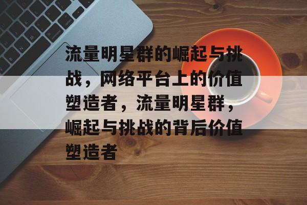 流量明星群的崛起与挑战,网络平台上的价值塑造者,流量明星群,崛起与挑战的背后价值塑造者 流量明星群的崛起与挑战,网络平台上的价值塑造者,流量明星群,崛起与挑战的背后价值塑造者