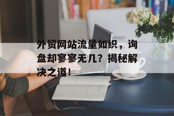 外贸网站流量如织,询盘却寥寥无几?揭秘解决之道! 外贸网站流量如织,询盘却寥寥无几?揭秘解决之道!