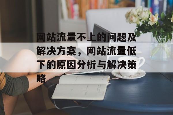网站流量不上的问题及解决方案,网站流量低下的原因分析与解决策略 网站流量不上的问题及解决方案,网站流量低下的原因分析与解决策略