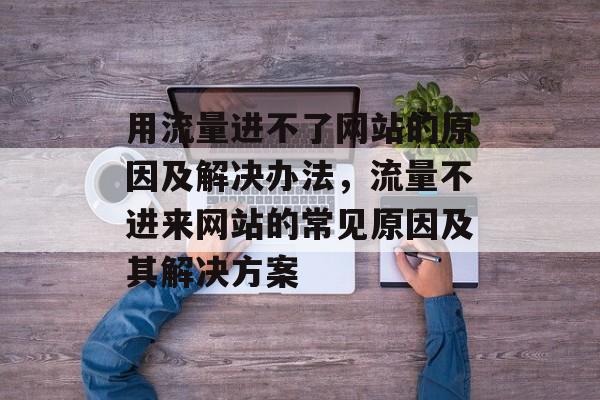 用流量进不了网站的原因及解决办法,流量不进来网站的常见原因及其解决方案 用流量进不了网站的原因及解决办法,流量不进来网站的常见原因及其解决方案