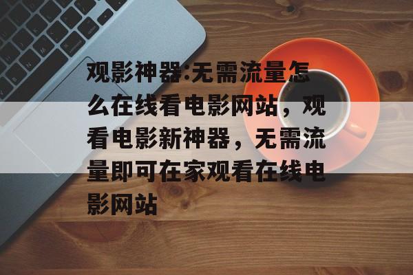 观影神器:无需流量怎么在线看电影网站,观看电影新神器,无需流量即可在家观看在线电影网站 观影神器:无需流量怎么在线看电影网站,观看电影新神器,无需流量即可在家观看在线电影网站