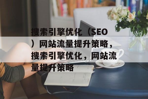 搜索引擎优化(SEO)网站流量提升策略,搜索引擎优化,网站流量提升策略 搜索引擎优化(SEO)网站流量提升策略,搜索引擎优化,网站流量提升策略