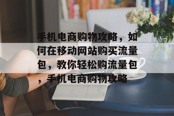 手机电商购物攻略,如何在移动网站购买流量包,教你轻松购流量包,手机电商购物攻略 手机电商购物攻略,如何在移动网站购买流量包,教你轻松购流量包,手机电商购物攻略