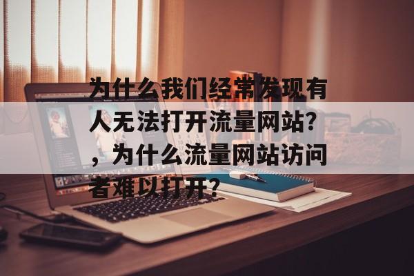 为什么我们经常发现有人无法打开流量网站?,为什么流量网站访问者难以打开? 为什么我们经常发现有人无法打开流量网站?,为什么流量网站访问者难以打开?