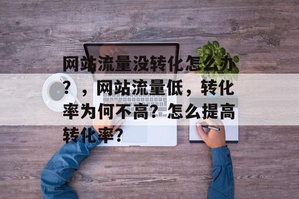 网站流量没转化怎么办?,网站流量低,转化率为何不高?怎么提高转化率? 网站流量没转化怎么办?,网站流量低,转化率为何不高?怎么提高转化率?