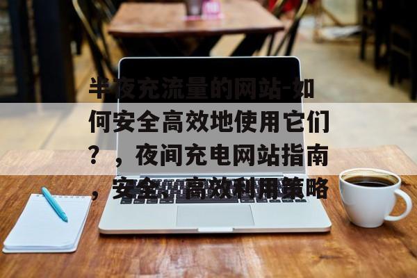 半夜充流量的网站-如何安全高效地使用它们?,夜间充电网站指南,安全、高效利用策略 半夜充流量的网站-如何安全高效地使用它们?,夜间充电网站指南,安全、高效利用策略