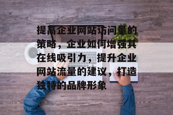 提高企业网站访问量的策略,企业如何增强其在线吸引力,提升企业网站流量的建议,打造独特的品牌形象 提高企业网站访问量的策略,企业如何增强其在线吸引力,提升企业网站流量的建议,打造独特的品牌形象