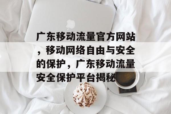广东移动流量官方网站,移动网络自由与安全的保护,广东移动流量安全保护平台揭秘 广东移动流量官方网站,移动网络自由与安全的保护,广东移动流量安全保护平台揭秘