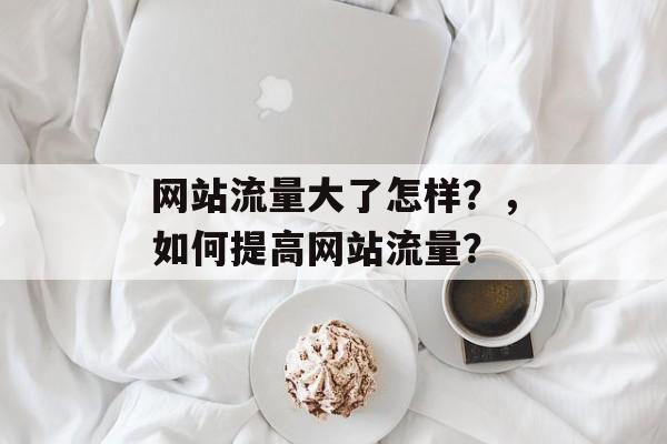 网站流量大了怎样?,如何提高网站流量? 网站流量大了怎样?,如何提高网站流量?