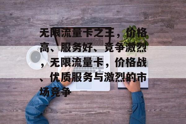 无限流量卡之王,价格高、服务好、竞争激烈,无限流量卡,价格战、优质服务与激烈的市场竞争 无限流量卡之王,价格高、服务好、竞争激烈,无限流量卡,价格战、优质服务与激烈的市场竞争